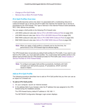 Page 295Customize Firewall Protection 
294 ProSAFE Dual WAN Gigabit WAN SSL VPN Firewall FVS336Gv2 
•Change an IPv4 QoS Profile
•Remove One or More IPv4 QoS Profiles
IPv4 QoS Profiles Overview
A QoS profile becomes active only when it is associated with a nonblocking inbound or 
outbound firewall rule or service and IPv4 traffic that matches the firewall rule or service is 
processed by the VPN firewall. The Type of Service in the Internet Protocol Suite standards, 
RFC
 1349, defines the priorities.
You can...