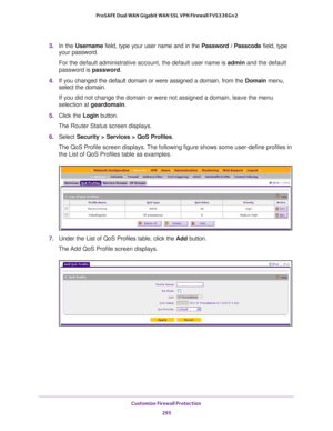 Page 296Customize Firewall Protection 
295  ProSAFE Dual WAN Gigabit WAN SSL VPN Firewall FVS336Gv2
3. In the Username field, type your user name and in the Password / Passcode field, type 
your password.
For the default administrative account, the default user name is admin and the default 
password is password.
4. If you changed the default domain or were assigned a domain, from the Domain menu, 
select the domain.
If you did not change the domain or were not assigned a domain, leave the menu 
selection at...