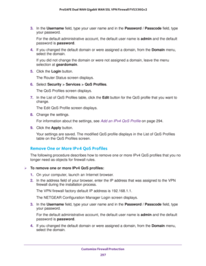 Page 298Customize Firewall Protection 
297  ProSAFE Dual WAN Gigabit WAN SSL VPN Firewall FVS336Gv2
3. In the Username field, type your user name and in the Password / Passcode field, type 
your password.
For the default administrative account, the default user name is admin and the default 
password is password.
4. If you changed the default domain or were assigned a domain, from the Domain menu, 
select the domain.
If you did not change the domain or were not assigned a domain, leave the menu 
selection at...