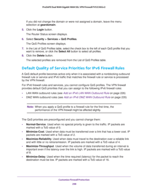 Page 299Customize Firewall Protection 
298 ProSAFE Dual WAN Gigabit WAN SSL VPN Firewall FVS336Gv2 
If you did not change the domain or were not assigned a domain, leave the menu 
selection at geardomain.
5. Click the Login button.
The Router Status screen displays.
6. Select Security > Services > QoS Profiles.
The QoS Profiles screen displays.
7. In the List of QoS Profiles table, select the check box to the left of each QoS profile that you 
want to remove, or click the Select All button to select all...