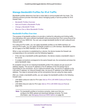 Page 300Customize Firewall Protection 
299  ProSAFE Dual WAN Gigabit WAN SSL VPN Firewall FVS336Gv2
Manage Bandwidth Profiles for IPv4 Traffic
Bandwidth profiles determine how fast or slow data is communicated with the hosts. The 
following sections provide information about managing quality of service profiles for IPv4 
firewall rules:
•Bandwidth Profiles Overview
•Add and Enable a Bandwidth Profile
•Change a Bandwidth Profile
•Remove One or More Bandwidth Profiles
Bandwidth Profiles Overview
The purpose of...