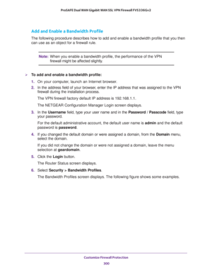 Page 301Customize Firewall Protection 
300 ProSAFE Dual WAN Gigabit WAN SSL VPN Firewall FVS336Gv2 
Add and Enable a Bandwidth Profile
The following procedure describes how to add and enable a bandwidth profile that you then 
can use as an object for a firewall rule.
Note:When you enable a bandwidth profile, the performance of the VPN 
firewall might be affected slightly.
To add and enable a bandwidth profile:
1. On your computer, launch an Internet browser.
2. In the address field of your browser, enter the IP...