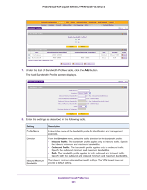 Page 302Customize Firewall Protection 
301  ProSAFE Dual WAN Gigabit WAN SSL VPN Firewall FVS336Gv2
7. Under the List of Bandwidth Profiles table, click the Add button.
The Add Bandwidth Profile screen displays.
8. Enter the settings as described in the following table.
SettingDescription
Profile Name A descriptive name of the bandwidth profile for identification and management 
purposes.
Direction From the Direction menu, select the traffic direction for the bandwidth profile:
• Inbound Traffic. The bandwidth...