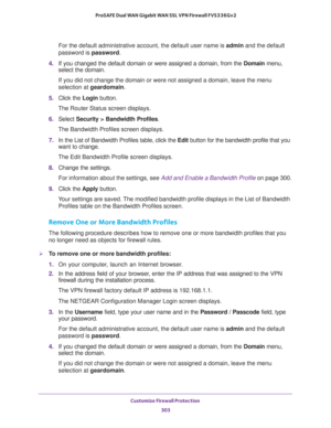 Page 304Customize Firewall Protection 
303  ProSAFE Dual WAN Gigabit WAN SSL VPN Firewall FVS336Gv2
For the default administrative account, the default user name is admin and the default 
password is password.
4. If you changed the default domain or were assigned a domain, from the Domain menu, 
select the domain.
If you did not change the domain or were not assigned a domain, leave the menu 
selection at geardomain.
5. Click the Login button.
The Router Status screen displays.
6. Select Security > Bandwidth...