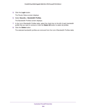 Page 305Customize Firewall Protection 
304 ProSAFE Dual WAN Gigabit WAN SSL VPN Firewall FVS336Gv2 
5. Click the Login button.
The Router Status screen displays.
6. Select Security > Bandwidth Profiles.
The Bandwidth Profiles screen displays.
7. In the List of Bandwidth Profiles table, select the check box to the left of each bandwidth 
profile that you want to remove or click the Select All button to select all profiles.
8. Click the Delete button.
The selected bandwidth profiles are removed from the List of...