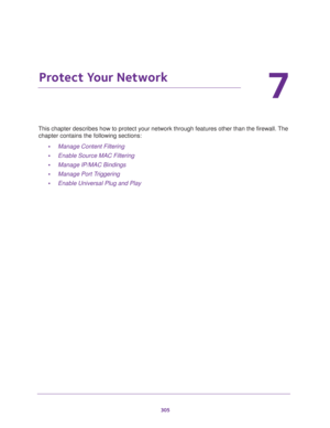 Page 306305
7
7.   Protect Your Network
This chapter describes how to protect your network through features other than the firewall. The 
chapter contains the following sections:
•Manage Content Filtering
•Enable Source MAC Filtering
•Manage IP/MAC Bindings
•Manage Port Triggering
•Enable Universal Plug and Play 