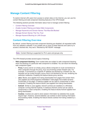 Page 307Protect Your Network 
306 ProSAFE Dual WAN Gigabit WAN SSL VPN Firewall FVS336Gv2 
Manage Content Filtering
To restrict internal LAN users from access to certain sites on the Internet, you can use the 
content filtering and web component blocking features of the VPN firewall. 
The following sections provide information about how to manage content filtering:
•Content Filtering Overview
•Enable Content Filtering and Select Web Components
•Manage Keywords and Domain Names That Must Be Blocked
•Manage Domain...