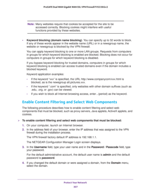 Page 308Protect Your Network 
307  ProSAFE Dual WAN Gigabit WAN SSL VPN Firewall FVS336Gv2
Note:Many websites require that cookies be accepted for the site to be 
accessed correctly. Blocking cookies might interfere with useful 
functions provided by these websites. 
•Keyword blocking (domain name blocking). You can specify up to 32 words to block. 
If any of these words appear in the website name (URL) or in a newsgroup name, the 
website or newsgroup is blocked by the VPN firewall.
You can apply keyword...