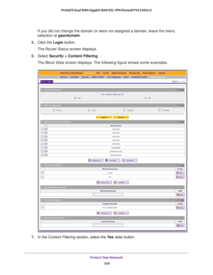 Page 309Protect Your Network 
308 ProSAFE Dual WAN Gigabit WAN SSL VPN Firewall FVS336Gv2 
If you did not change the domain or were not assigned a domain, leave the menu 
selection at geardomain.
5. Click the Login button.
The Router Status screen displays.
6. Select Security > Content Filtering. 
The Block Sites screen displays. The following figure shows some examples.
7. In the Content Filtering section, select the Ye s radio button. 