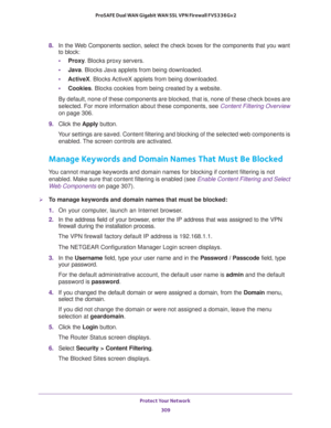 Page 310Protect Your Network 
309  ProSAFE Dual WAN Gigabit WAN SSL VPN Firewall FVS336Gv2
8. In the Web Components section, select the check boxes for the components that you want 
to block:
•Proxy. Blocks proxy servers.
•Java. Blocks Java applets from being downloaded.
•ActiveX. Blocks ActiveX applets from being downloaded.
•Cookies. Blocks cookies from being created by a website.
By default, none of these components are blocked, that is, none of these check boxes are 
selected. For more information about...