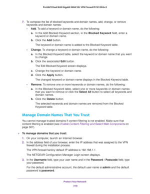 Page 311Protect Your Network 
310 ProSAFE Dual WAN Gigabit WAN SSL VPN Firewall FVS336Gv2 
7. To compose the list of blocked keywords and domain names, add, change, or remove 
keywords and domain names:
•Add. To add a keyword or domain name, do the following:
a. In the Add Blocked Keyword section, in the Blocked Keyword field, enter a 
keyword or domain name.
b. Click the Add button.
The keyword or domain name is added to the Blocked Keyword table.
•Change. To change a keyword or domain name, do the following:...