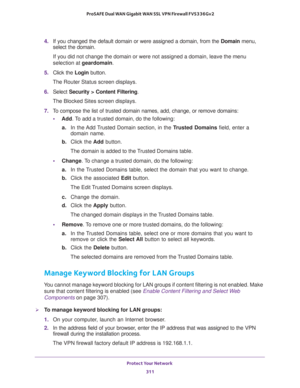 Page 312Protect Your Network 
311  ProSAFE Dual WAN Gigabit WAN SSL VPN Firewall FVS336Gv2
4. If you changed the default domain or were assigned a domain, from the Domain menu, 
select the domain.
If you did not change the domain or were not assigned a domain, leave the menu 
selection at geardomain.
5. Click the Login button.
The Router Status screen displays.
6. Select Security > Content Filtering. 
The Blocked Sites screen displays.
7. To compose the list of trusted domain names, add, change, or remove...