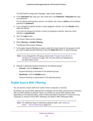 Page 313Protect Your Network 
312 ProSAFE Dual WAN Gigabit WAN SSL VPN Firewall FVS336Gv2 
The NETGEAR Configuration Manager Login screen displays.
3. In the Username field, type your user name and in the Password / Passcode field, type 
your password.
For the default administrative account, the default user name is admin and the default 
password is password.
4. If you changed the default domain or were assigned a domain, from the Domain menu, 
select the domain.
If you did not change the domain or were not...