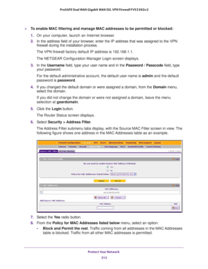 Page 314Protect Your Network 
313  ProSAFE Dual WAN Gigabit WAN SSL VPN Firewall FVS336Gv2
To enable MAC filtering and manage MAC addresses to be permitted or blocked:
1. On your computer, launch an Internet browser.
2. In the address field of your browser, enter the IP address that was assigned to the VPN 
firewall during the installation process.
The VPN firewall factory default IP address is 192.168.1.1.
The NETGEAR Configuration Manager Login screen displays.
3. In the Username field, type your user name...