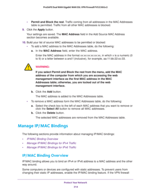 Page 315Protect Your Network 
314 ProSAFE Dual WAN Gigabit WAN SSL VPN Firewall FVS336Gv2 
•Permit and Block the rest. Traffic coming from all addresses in the MAC Addresses 
table is permitted. Traffic from all other MAC addresses is blocked.
9. Click the Apply button.
Your settings are saved. The MAC Address field in the Add Source MAC Address 
section becomes available.
10. Build your list of source MAC addresses to be permitted or blocked:
•To add a MAC address to the MAC Addresses table, do the following:...