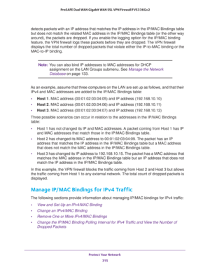 Page 316Protect Your Network 
315  ProSAFE Dual WAN Gigabit WAN SSL VPN Firewall FVS336Gv2
detects packets with an IP address that matches the IP address in the IP/MAC Bindings table 
but does not match the related MAC address in the IP/MAC Bindings table (or the other way 
around), the packets are dropped. If you enable the logging option for the IP/MAC binding 
feature, the VPN firewall logs these packets before they are dropped. The VPN firewall 
displays the total number of dropped packets that violate...