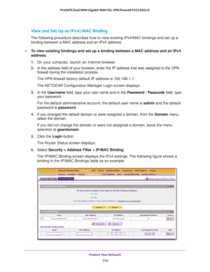 Page 317Protect Your Network 
316 ProSAFE Dual WAN Gigabit WAN SSL VPN Firewall FVS336Gv2 
View and Set Up an IPv4/MAC Binding
The following procedure describes how to view existing IPv4/MAC bindings and set up a 
binding between a MAC address and an IPv4 address.
To view existing bindings and set up a binding between a MAC address and an IPv4 
address:
1. On your computer, launch an Internet browser.
2. In the address field of your browser, enter the IP address that was assigned to the VPN 
firewall during the...