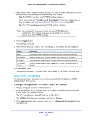 Page 318Protect Your Network 
317  ProSAFE Dual WAN Gigabit WAN SSL VPN Firewall FVS336Gv2
7. In the Email IP/MAC Violations section, specify if you want to enable email logs for IP/MAC 
binding violations by selecting one of the following radio buttons:
•Ye s. The VPN firewall does email IP/MAC binding violations.
As an option, click the Firewall Logs & E-mail page link to ensure that emailing of 
logs is enabled (see 
Enable and Schedule Emailing of Logs on page 569).
•No. The VPN firewall does not email...