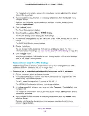 Page 319Protect Your Network 
318 ProSAFE Dual WAN Gigabit WAN SSL VPN Firewall FVS336Gv2 
For the default administrative account, the default user name is admin and the default 
password is password.
4. If you changed the default domain or were assigned a domain, from the Domain menu, 
select the domain.
If you did not change the domain or were not assigned a domain, leave the menu 
selection at geardomain.
5. Click the Login button.
The Router Status screen displays.
6. Select Security > Address Filter >...