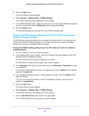Page 320Protect Your Network 
319  ProSAFE Dual WAN Gigabit WAN SSL VPN Firewall FVS336Gv2
5. Click the Login button.
The Router Status screen displays.
6. Select Security > Address Filter > IP/MAC Binding.
The IP/MAC Binding screen displays the IPv4 settings. 
7. In the IP/MAC Bindings table, select the check box to the left of each IP/MAC binding that 
you want to remove or click the Select All button to select all bindings.
8. Click the Delete button.
The selected bindings are removed from the IP/MAC Bindings...