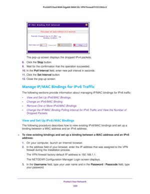 Page 321Protect Your Network 
320 ProSAFE Dual WAN Gigabit WAN SSL VPN Firewall FVS336Gv2 
The pop-up screen displays the dropped IPv4 packets.
8. Click the Stop button. 
9. Wait for the confirmation that the operation succeeded.
10. In the Poll Interval field, enter new poll interval in seconds.
11. Click the Set Interval button. 
12. Close the pop-up screen.
Manage IP/MAC Bindings for IPv6 Traffic
The following sections provide information about managing IP/MAC bindings for IPv6 traffic:
•View and Set Up...