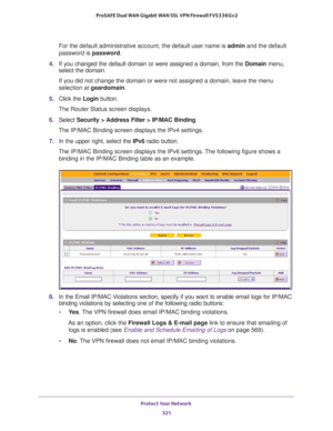 Page 322Protect Your Network 
321  ProSAFE Dual WAN Gigabit WAN SSL VPN Firewall FVS336Gv2
For the default administrative account, the default user name is admin and the default 
password is password.
4. If you changed the default domain or were assigned a domain, from the Domain menu, 
select the domain.
If you did not change the domain or were not assigned a domain, leave the menu 
selection at geardomain.
5. Click the Login button.
The Router Status screen displays.
6. Select Security > Address Filter >...