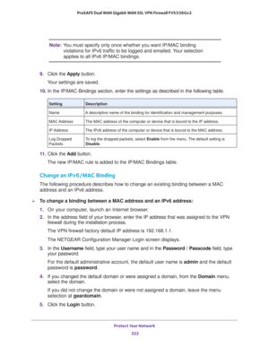 Page 323Protect Your Network 
322 ProSAFE Dual WAN Gigabit WAN SSL VPN Firewall FVS336Gv2 
Note:You must specify only once whether you want IP/MAC binding 
violations for IPv6 traffic to be logged and emailed. Your selection 
applies to all IPv6 IP/MAC bindings.
9. Click the Apply button.
Your settings are saved. 
10. In the IP/MAC Bindings section, enter the settings as described in the following table.
11. Click the Add button.
The new IP/MAC rule is added to the IP/MAC Bindings table.
Change an IPv6/MAC...