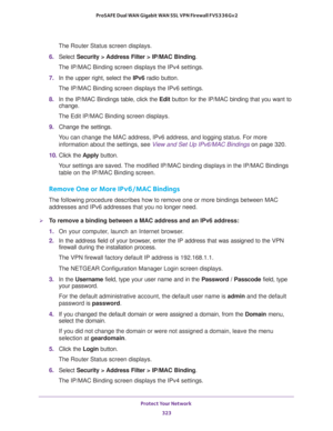 Page 324Protect Your Network 
323  ProSAFE Dual WAN Gigabit WAN SSL VPN Firewall FVS336Gv2
The Router Status screen displays.
6. Select Security > Address Filter > IP/MAC Binding.
The IP/MAC Binding screen displays the IPv4 settings.
7. In the upper right, select the IPv6 radio button. 
The IP/MAC Binding screen displays the IPv6 settings. 
8. In the IP/MAC Bindings table, click the Edit button for the IP/MAC binding that you want to 
change. 
The Edit IP/MAC Binding screen displays.
9. Change the settings. 
You...
