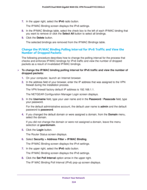 Page 325Protect Your Network 
324 ProSAFE Dual WAN Gigabit WAN SSL VPN Firewall FVS336Gv2 
7. In the upper right, select the IPv6 radio button. 
The IP/MAC Binding screen displays the IPv6 settings. 
8. In the IP/MAC Bindings table, select the check box to the left of each IP/MAC binding that 
you want to remove or click the Select All button to select all bindings.
9. Click the Delete button.
The selected bindings are removed from the IP/MAC Bindings table.
Change the IP/MAC Binding Polling Interval for IPv6...