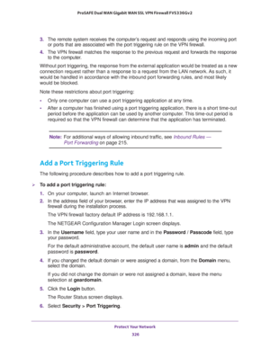 Page 327Protect Your Network 
326 ProSAFE Dual WAN Gigabit WAN SSL VPN Firewall FVS336Gv2 
3. The remote system receives the computer’s request and responds using the incoming port 
or ports that are associated with the port triggering rule on the VPN firewall. 
4. The VPN firewall matches the response to the previous request and forwards the response 
to the computer. 
Without port triggering, the response from the external application would be treated as a new 
connection request rather than a response to a...