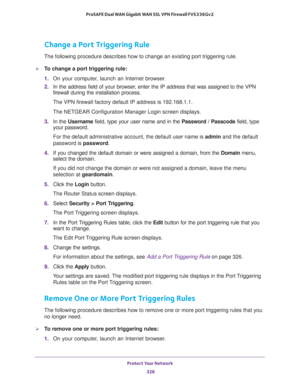 Page 329Protect Your Network 
328 ProSAFE Dual WAN Gigabit WAN SSL VPN Firewall FVS336Gv2 
Change a Port Triggering Rule
The following procedure describes how to change an existing port triggering rule.
To change a port triggering rule:
1. On your computer, launch an Internet browser.
2. In the address field of your browser, enter the IP address that was assigned to the VPN 
firewall during the installation process.
The VPN firewall factory default IP address is 192.168.1.1.
The NETGEAR Configuration Manager...