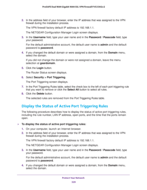 Page 330Protect Your Network 
329  ProSAFE Dual WAN Gigabit WAN SSL VPN Firewall FVS336Gv2
2. In the address field of your browser, enter the IP address that was assigned to the VPN 
firewall during the installation process.
The VPN firewall factory default IP address is 192.168.1.1.
The NETGEAR Configuration Manager Login screen displays.
3. In the Username field, type your user name and in the Password / Passcode field, type 
your password.
For the default administrative account, the default user name is admin...