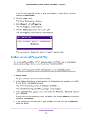 Page 331Protect Your Network 
330 ProSAFE Dual WAN Gigabit WAN SSL VPN Firewall FVS336Gv2 
If you did not change the domain or were not assigned a domain, leave the menu 
selection at geardomain.
5. Click the Login button.
The Router Status screen displays.
6. Select Security > Port Triggering. 
The Port Triggering screen displays.
7. Click the Status option arrow in the upper right.
The Port Triggering Status pop-up screen displays.
The pop-up screen displays the status of the port triggering rules.
Enable...