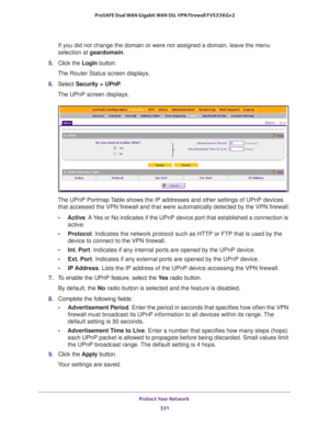 Page 332Protect Your Network 
331  ProSAFE Dual WAN Gigabit WAN SSL VPN Firewall FVS336Gv2
If you did not change the domain or were not assigned a domain, leave the menu 
selection at geardomain.
5. Click the Login button.
The Router Status screen displays.
6. Select Security > UPnP.
The UPnP screen displays.
The UPnP Portmap Table shows the IP addresses and other settings of UPnP devices 
that accessed the VPN firewall and that were automatically detected by the VPN firewall:
•Active. A Yes or No indicates if...