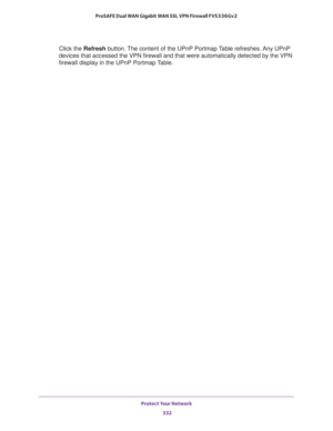 Page 333Protect Your Network 
332 ProSAFE Dual WAN Gigabit WAN SSL VPN Firewall FVS336Gv2 
Click the Refresh button. The content of the UPnP Portmap Table refreshes. Any UPnP 
devices that accessed the VPN firewall and that were automatically detected by the VPN 
firewall display in the UPnP Portmap Table. 