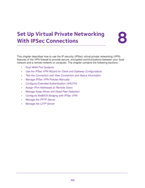 Page 334332
8
8.   Set Up Virtual Private Networking 
With IPSec Connections
This chapter describes how to use the IP security (IPSec) virtual private networking (VPN) 
features of the VPN firewall to provide secure, encrypted communications between your local 
network and a remote network or computer. The chapter contains the following sections:
•Dual WAN Port Systems
•Use the IPSec VPN Wizard for Client and Gateway Configurations
•Test the Connection and View Connection and Status Information
•Manage IPSec VPN...