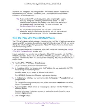 Page 337Set Up Virtual Private Networking With IPSec Connections 
335  ProSAFE Dual WAN Gigabit WAN SSL VPN Firewall FVS336Gv2
algorithm, and encryption. The settings that the VPN Wizard uses are based on the 
recommendations of the VPN Consortium (VPNC), an organization that promotes 
multivendor VPN interoperability.
Tip:To ensure that VPN tunnels stay active, after completing the wizard, 
manually change the VPN policy to enable keep-alives. The VPN 
firewall periodically sends ping packets to the host on the...