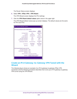 Page 338Set Up Virtual Private Networking With IPSec Connections 
336 ProSAFE Dual WAN Gigabit WAN SSL VPN Firewall FVS336Gv2 
The Router Status screen displays.
6. Select VPN > IPSec VPN > VPN Wizard.
The VPN Wizard screen displays the IPv4 settings.
7. Click the VPN Wizard default values option arrow in the upper right.
The VPN Wizard default values pop-up screen displays. The default values are the same 
for IPv4 and IPv6.
Create an IPv4 Gateway-to-Gateway VPN Tunnel with the 
Wizard
The following figure...