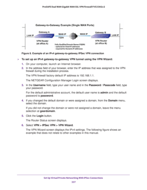 Page 339Set Up Virtual Private Networking With IPSec Connections 
337  ProSAFE Dual WAN Gigabit WAN SSL VPN Firewall FVS336Gv2
Figure 8. Example of an IPv4 gateway-to-gateway IPSec VPN connection
To set up an IPv4 gateway-to-gateway VPN tunnel using the VPN Wizard:
1. On your computer, launch an Internet browser.
2. In the address field of your browser, enter the IP address that was assigned to the VPN 
firewall during the installation process.
The VPN firewall factory default IP address is 192.168.1.1.
The...