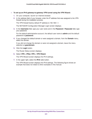 Page 343Set Up Virtual Private Networking With IPSec Connections 
341  ProSAFE Dual WAN Gigabit WAN SSL VPN Firewall FVS336Gv2
To set up an IPv6 gateway-to-gateway VPN tunnel using the VPN Wizard:
1. On your computer, launch an Internet browser.
2. In the address field of your browser, enter the IP address that was assigned to the VPN 
firewall during the installation process.
The VPN firewall factory default IP address is 192.168.1.1.
The NETGEAR Configuration Manager Login screen displays.
3. In the Username...