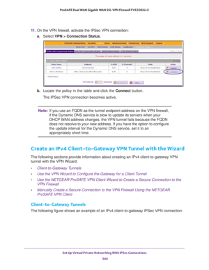 Page 346Set Up Virtual Private Networking With IPSec Connections 
344 ProSAFE Dual WAN Gigabit WAN SSL VPN Firewall FVS336Gv2 
11. On the VPN firewall, activate the IPSec VPN connection:
a.Select VPN > Connection Status.
b. Locate the policy in the table and click the Connect button.
The IPSec VPN connection becomes active.
Note:If you use an FQDN as the tunnel endpoint address on the VPN firewall, 
if the Dynamic DNS service is slow to update its servers when your 
DHCP WAN address changes, the VPN tunnel fails...