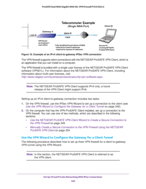 Page 347Set Up Virtual Private Networking With IPSec Connections 
345  ProSAFE Dual WAN Gigabit WAN SSL VPN Firewall FVS336Gv2
Figure 10. Example of an IPv4 client-to-gateway IPSec VPN connection
The VPN firewall supports client connections with the NETGEAR ProSAFE VPN Client, which is 
an application that you can install on a computer.
The VPN firewall is bundled with a single-user license of the NETGEAR ProSAFE VPN Client 
software (VPN01L). For information about the NETGEAR ProSAFE VPN Client, including...