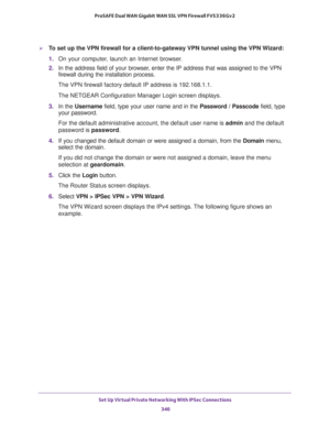 Page 348Set Up Virtual Private Networking With IPSec Connections 
346 ProSAFE Dual WAN Gigabit WAN SSL VPN Firewall FVS336Gv2 
To set up the VPN firewall for a client-to-gateway VPN tunnel using the VPN Wizard:
1. On your computer, launch an Internet browser.
2. In the address field of your browser, enter the IP address that was assigned to the VPN 
firewall during the installation process.
The VPN firewall factory default IP address is 192.168.1.1.
The NETGEAR Configuration Manager Login screen displays.
3. In...