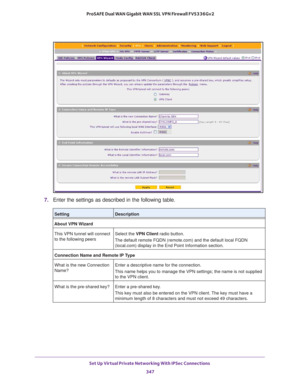 Page 349Set Up Virtual Private Networking With IPSec Connections 
347  ProSAFE Dual WAN Gigabit WAN SSL VPN Firewall FVS336Gv2
7. Enter the settings as described in the following table.
SettingDescription
About VPN Wizard
This VPN tunnel will connect 
to the following peersSelect the VPN Client radio button. 
The default remote FQDN (remote.com) and the default local FQDN 
(local.com) display in the End Point Information section.
Connection Name and Remote IP Type
What is the new Connection 
Name?Enter a...