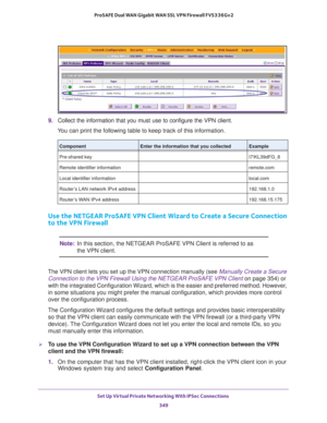 Page 351Set Up Virtual Private Networking With IPSec Connections 
349  ProSAFE Dual WAN Gigabit WAN SSL VPN Firewall FVS336Gv2
9. Collect the information that you must use to configure the VPN client. 
You can print the following table to keep track of this information.
Use the NETGEAR ProSAFE VPN Client Wizard to Create a Secure Connection 
to the VPN Firewall
Note:In this section, the NETGEAR ProSAFE VPN Client is referred to as 
the VPN client.
The VPN client lets you set up the VPN connection manually (see...