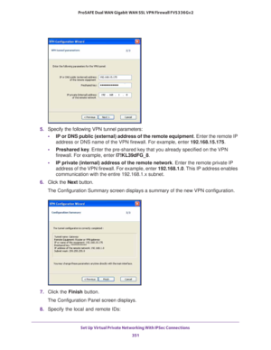 Page 353Set Up Virtual Private Networking With IPSec Connections 
351  ProSAFE Dual WAN Gigabit WAN SSL VPN Firewall FVS336Gv2
5. Specify the following VPN tunnel parameters:
•IP or DNS public (external) address of the remote equipment. Enter the remote IP 
address or DNS name of the VPN firewall. For example, enter 192.168.15.175.
•Preshared key. Enter the pre-shared key that you already specified on the VPN 
firewall. For example, enter I7!KL39dFG_8.
•IP private (internal) address of the remote network. Enter...