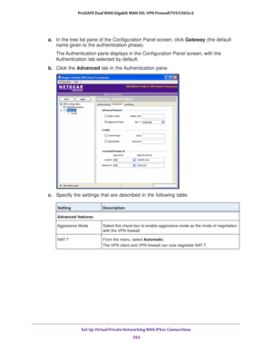 Page 354Set Up Virtual Private Networking With IPSec Connections 
352 ProSAFE Dual WAN Gigabit WAN SSL VPN Firewall FVS336Gv2 
a.In the tree list pane of the Configuration Panel screen, click Gateway (the default 
name given to the authentication phase). 
The Authentication pane displays in the Configuration Panel screen, with the 
Authentication tab selected by default.
b. Click the Advanced tab in the Authentication pane.
c. Specify the settings that are described in the following table.
SettingDescription...