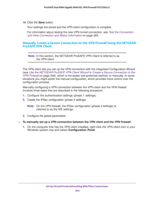 Page 356Set Up Virtual Private Networking With IPSec Connections 
354 ProSAFE Dual WAN Gigabit WAN SSL VPN Firewall FVS336Gv2 
10. Click the Save button.
Your settings are saved and the VPN client configuration is complete.
For information about testing the new VPN tunnel connection, see Test the Connection 
and View Connection and Status Information on page 360.
Manually Create a Secure Connection to the VPN Firewall Using the NETGEAR 
ProSAFE VPN Client
Note:In this section, the NETGEAR ProSAFE VPN Client is...