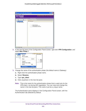 Page 357Set Up Virtual Private Networking With IPSec Connections 
355  ProSAFE Dual WAN Gigabit WAN SSL VPN Firewall FVS336Gv2
2. In the tree list pane of the Configuration Panel screen, right-click VPN Configuration, and 
select New Phase 1.
3. Change the name of the authentication phase (the default name is Gateway):
a.Right-click the authentication phase name.
b. Select Rename.
c. Type vpn_client.
d. Click anywhere in the tree list pane.
Note:This is the name for the authentication phase that is used only for...