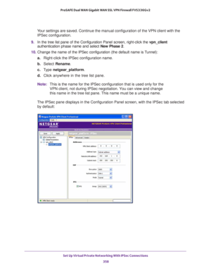 Page 360Set Up Virtual Private Networking With IPSec Connections 
358 ProSAFE Dual WAN Gigabit WAN SSL VPN Firewall FVS336Gv2 
Your settings are saved. Continue the manual configuration of the VPN client with the 
IPSec configuration.
9. In the tree list pane of the Configuration Panel screen, right-click the vpn_client 
authentication phase name and select New Phase 2.
10. Change the name of the IPSec configuration (the default name is Tunnel):
a.Right-click the IPSec configuration name.
b. Select Rename.
c....